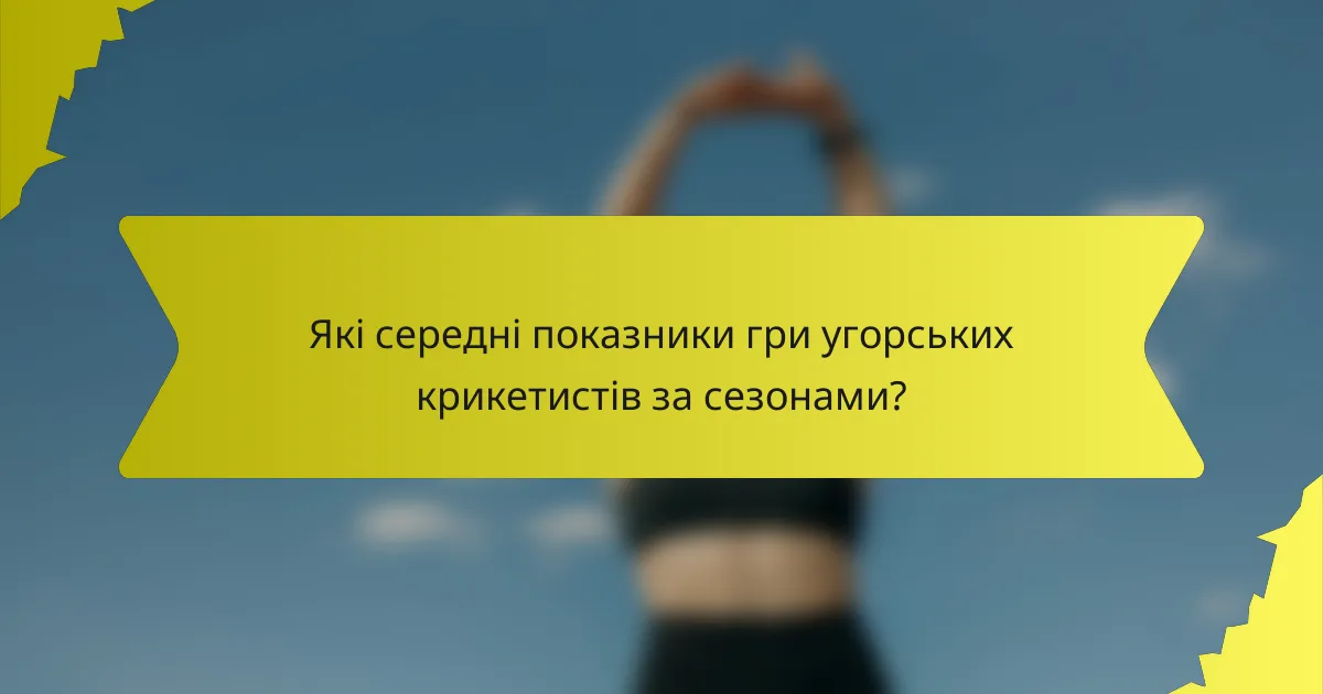 Які середні показники гри угорських крикетистів за сезонами?